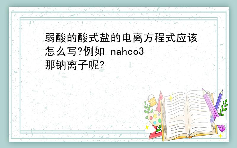 弱酸的酸式盐的电离方程式应该怎么写?例如 nahco3 那钠离子呢?