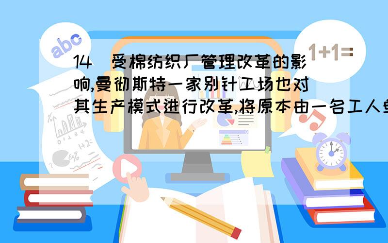 14．受棉纺织厂管理改革的影响,曼彻斯特一家别针工场也对其生产模式进行改革,将原本由一名工人单独完成的制作工艺分成二十余道工序,致使别针的产量增长.类似的工艺改革普遍发生在A．