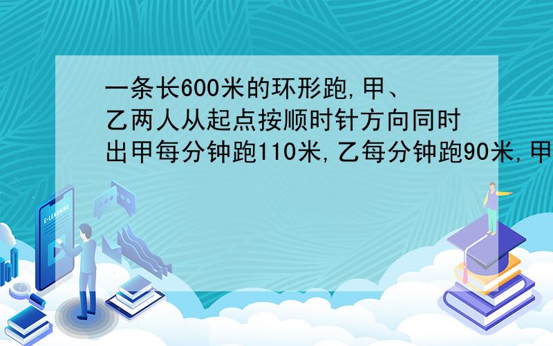 一条长600米的环形跑,甲、乙两人从起点按顺时针方向同时出甲每分钟跑110米,乙每分钟跑90米,甲第一次追乙算式或方程要过程、、一条环型跑道，长600米，甲乙两人从起点按顺时针方向同时