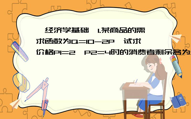 《经济学基础》1.某商品的需求函数为Q=10-2P,试求价格P1=2,P2=4时的消费者剩余各为多少?