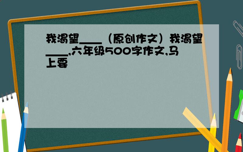 我渴望＿＿（原创作文）我渴望＿＿,六年级500字作文,马上要