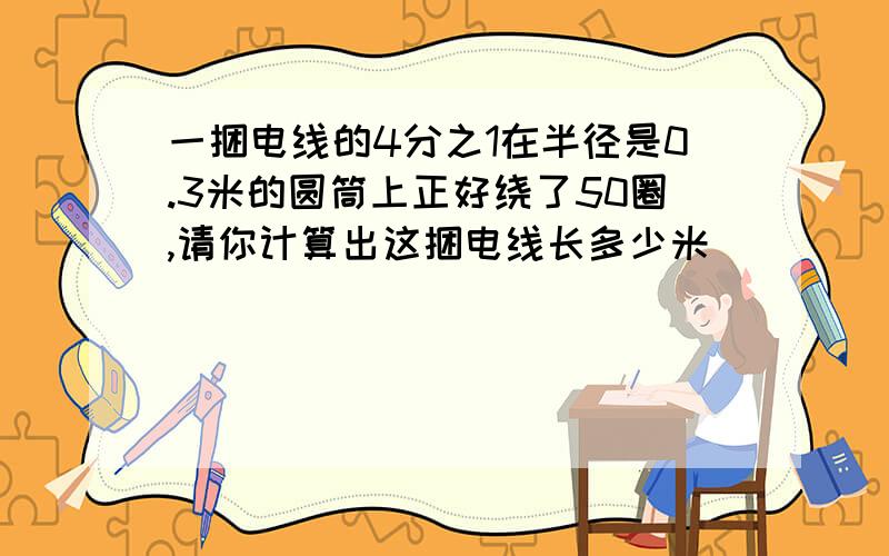 一捆电线的4分之1在半径是0.3米的圆筒上正好绕了50圈,请你计算出这捆电线长多少米