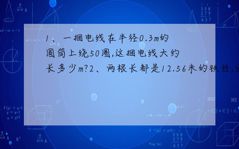 1、一捆电线在半径0.3m的圆筒上绕50圈,这捆电线大约长多少m?2、两根长都是12.56米的铁丝,分别围城一个最大的正方形和最大的圆,那个圆的面积大些?大多少平方米?