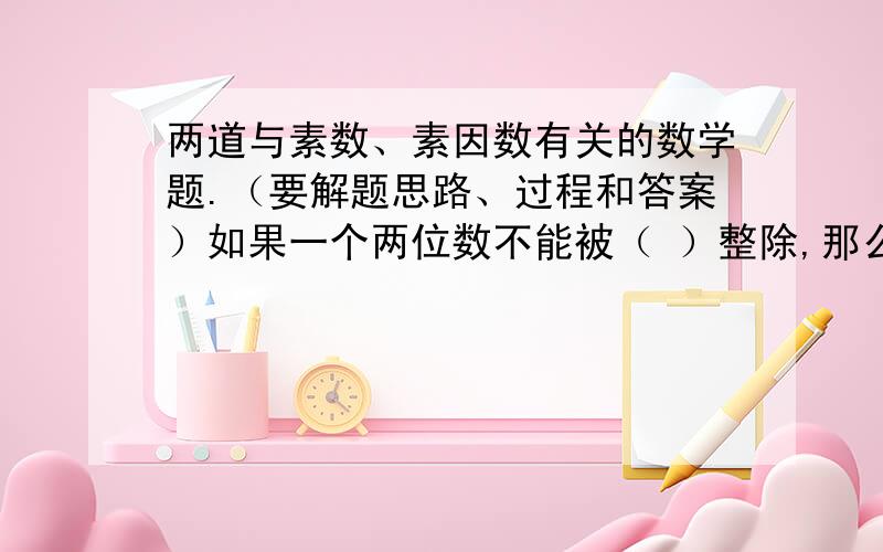 两道与素数、素因数有关的数学题.（要解题思路、过程和答案）如果一个两位数不能被（ ）整除,那么这个两位数一定是素数.把40、44、45、63、65、78、99、105这八个数平均分成两组,使每组四