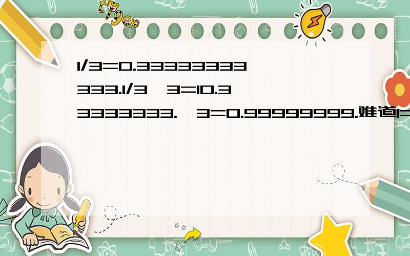 1/3=0.33333333333.1/3*3=10.33333333.*3=0.99999999.难道1=0.9999999999.yes or no?