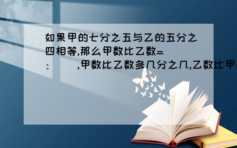 如果甲的七分之五与乙的五分之四相等,那么甲数比乙数=（）：（）,甲数比乙数多几分之几,乙数比甲数少