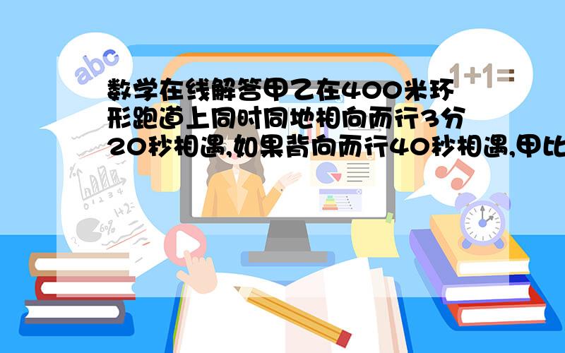 数学在线解答甲乙在400米环形跑道上同时同地相向而行3分20秒相遇,如果背向而行40秒相遇,甲比乙快,求甲乙