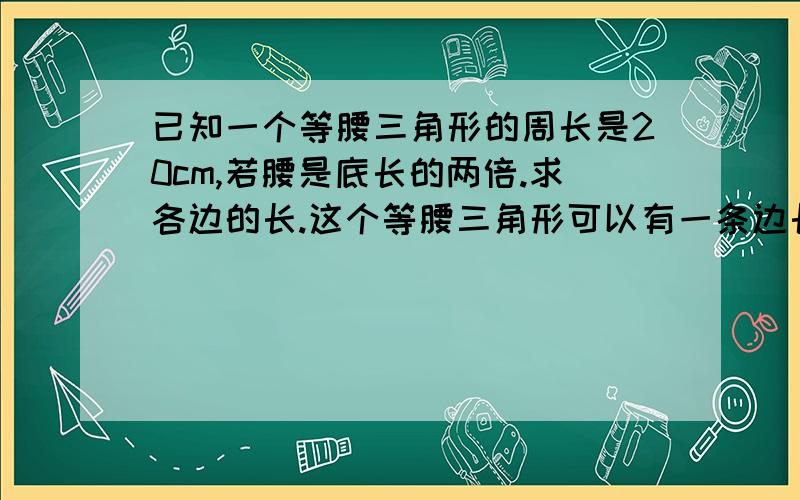 已知一个等腰三角形的周长是20cm,若腰是底长的两倍.求各边的长.这个等腰三角形可以有一条边长为4cm么.为什