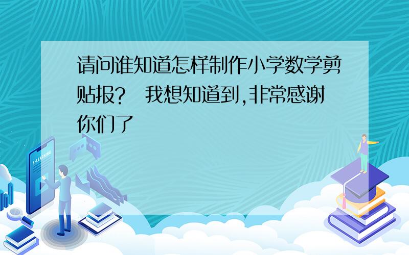 请问谁知道怎样制作小学数学剪贴报?　我想知道到,非常感谢你们了