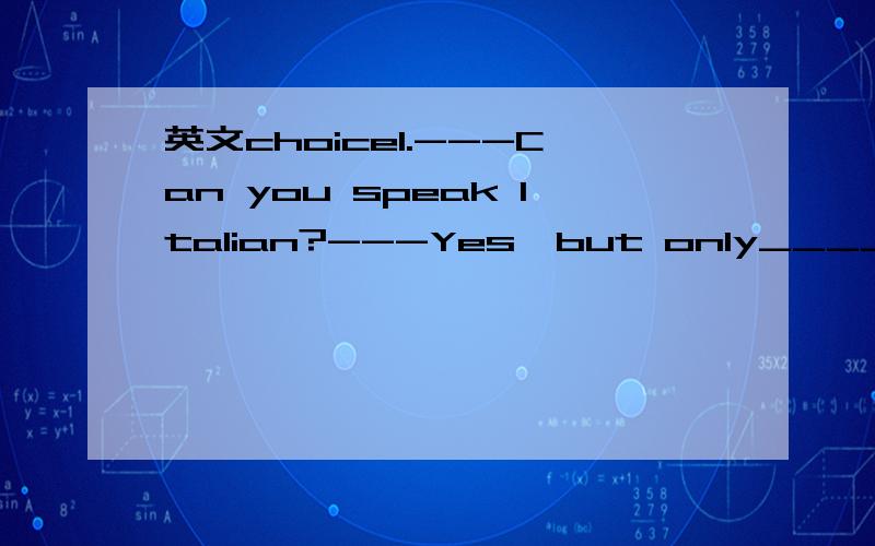 英文choice1.---Can you speak Italian?---Yes,but only_____.I've learn it for just____months.A.a few;few B.few;a few C.little;a little D.a little;a few2.The appliances there look so modern and useful,______?A.aren't they B.don't they C.aren't there D