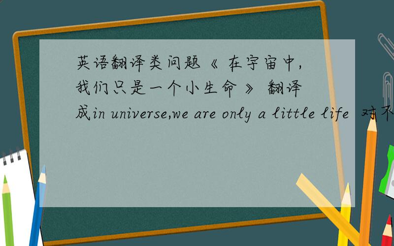 英语翻译类问题《 在宇宙中,我们只是一个小生命 》 翻译成in universe,we are only a little life  对不对?