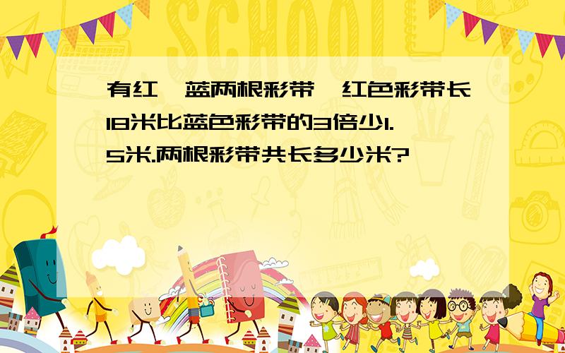 有红,蓝两根彩带,红色彩带长18米比蓝色彩带的3倍少1.5米.两根彩带共长多少米?