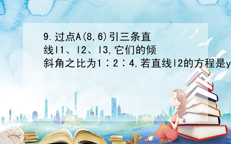 9.过点A(8,6)引三条直线l1、l2、l3,它们的倾斜角之比为1∶2∶4,若直线l2的方程是y＝（3/4）x,求直线l1、l3的方程.