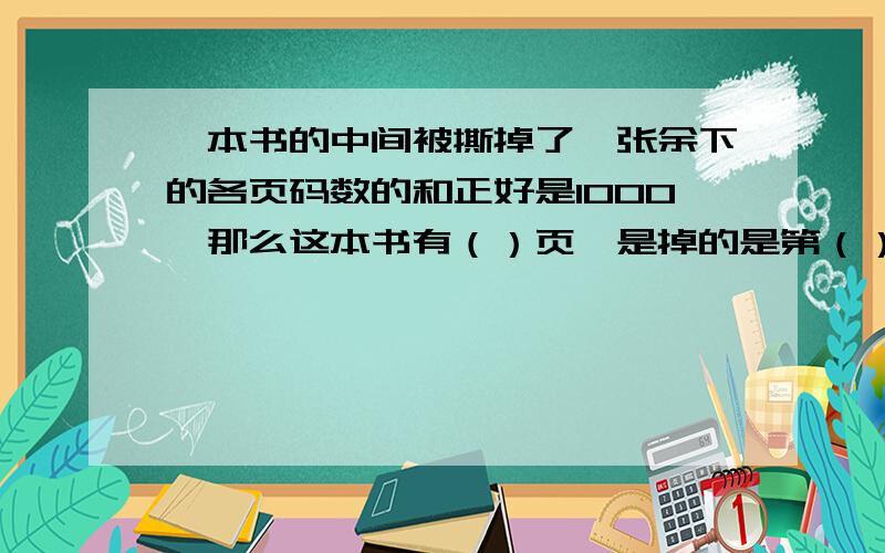 一本书的中间被撕掉了一张余下的各页码数的和正好是1000,那么这本书有（）页,是掉的是第（）张