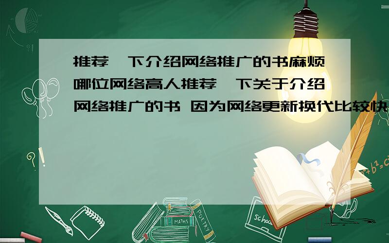 推荐一下介绍网络推广的书麻烦哪位网络高人推荐一下关于介绍网络推广的书 因为网络更新换代比较快 所以要新书 几年前的就不要推荐了关于关键词优化 各大网络广告网站的介绍 还有一