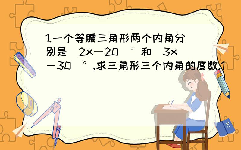 1.一个等腰三角形两个内角分别是(2x―20)°和(3x―30)°,求三角形三个内角的度数.1． 一个等腰三角形两个内角分别是(2x―20)°和（3x―30）°,求三角形三个内角的度数.