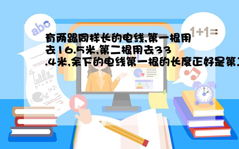 有两跟同样长的电线,第一根用去16.5米,第二根用去33.4米,余下的电线第一根的长度正好是第二根的2倍,这两根电线原来各长多少米?