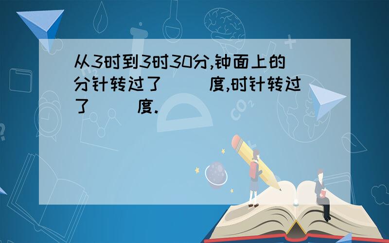 从3时到3时30分,钟面上的分针转过了( )度,时针转过了（ ）度.