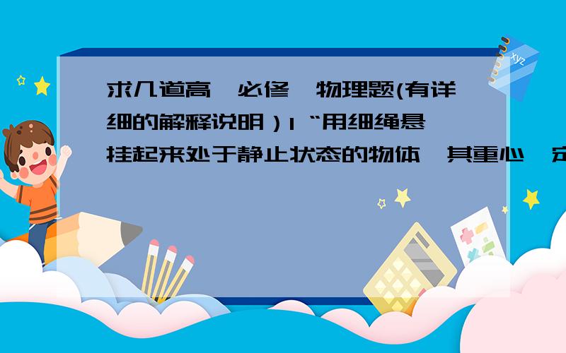 求几道高一必修一物理题(有详细的解释说明）1 “用细绳悬挂起来处于静止状态的物体,其重心一定在悬绳的下方”为什么?2 四个完全相同的轻质弹簧都呈竖直状态,他们的上端都受到大小都