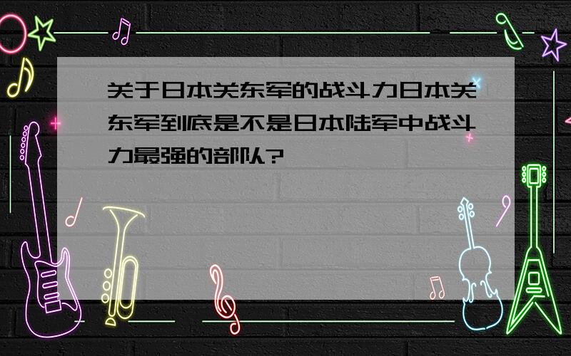 关于日本关东军的战斗力日本关东军到底是不是日本陆军中战斗力最强的部队?