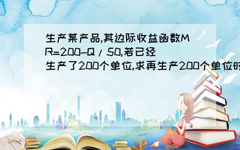 生产某产品,其边际收益函数MR=200-Q/50,若已经生产了200个单位,求再生产200个单位时的总收益