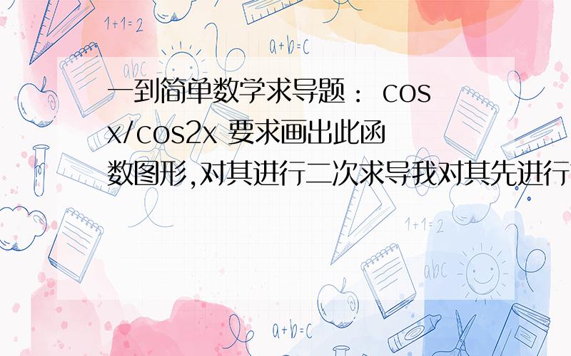 一到简单数学求导题： cosx/cos2x 要求画出此函数图形,对其进行二次求导我对其先进行求导,来判断递增递减.这一步还好算.然后对它进一步求导.来判断它在某一定义域内是凸函数,还是凹函数.