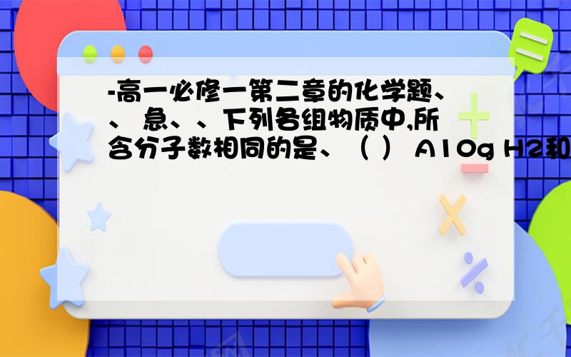 -高一必修一第二章的化学题、、 急、、下列各组物质中,所含分子数相同的是、（ ） A10g H2和10gO2 B5.6LN2（标准状况）和11gCO2C9gH2O和0.5molbr2D224mL H2(标准状况)和0.1molN2