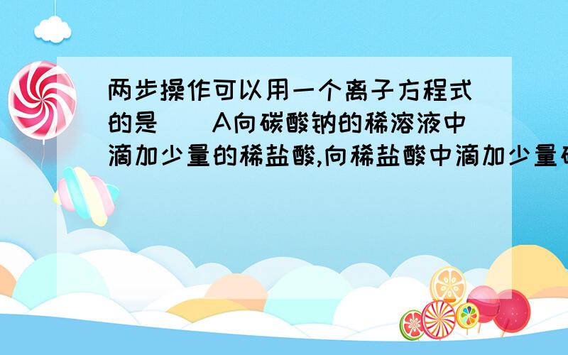 两步操作可以用一个离子方程式的是（）A向碳酸钠的稀溶液中滴加少量的稀盐酸,向稀盐酸中滴加少量碳酸纳溶液B向澄清石灰水中滴加少量碳酸氢钠,向碳酸氢钠中滴加少量澄清石灰水C向硫