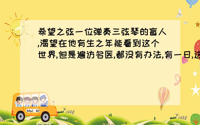 希望之弦一位弹奏三弦琴的盲人,渴望在他有生之年能看到这个世界,但是遍访名医,都没有办法,有一日,这位民间艺人碰见一个道士,这位道士对他说：“我给你一个保证治好你眼睛的药方,不过