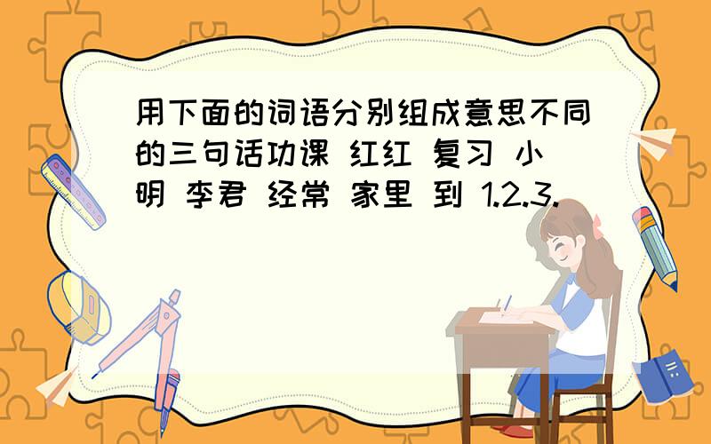 用下面的词语分别组成意思不同的三句话功课 红红 复习 小明 李君 经常 家里 到 1.2.3.