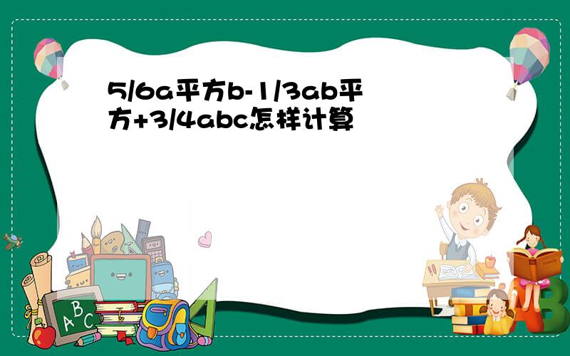 5/6a平方b-1/3ab平方+3/4abc怎样计算