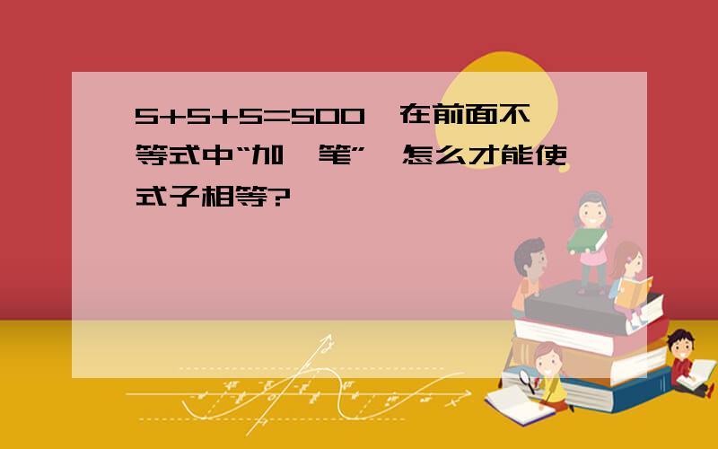 5+5+5=500,在前面不等式中“加一笔”,怎么才能使式子相等?