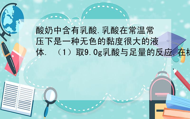 酸奶中含有乳酸.乳酸在常温常压下是一种无色的黏度很大的液体. （1）取9.0g乳酸与足量的反应,在标准状况酸奶中含有乳酸.乳酸在常温常压下是一种无色的黏度很大的液体.（1）取9.0g乳酸与