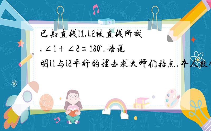 已知直线l1,L2被直线所截,∠1+∠2=180°.请说明l1与l2平行的理由求大师们指点.本人数学不好 其他简单的还可以做出来.这道题真心做不出来  求帮助 说的尽量详细点