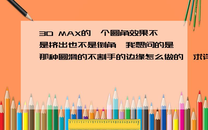 3D MAX的一个圆角效果不是挤出也不是倒角,我想问的是那种圆滑的不割手的边缘怎么做的,求详解.那你的意思是 倒角做很多级别是吗