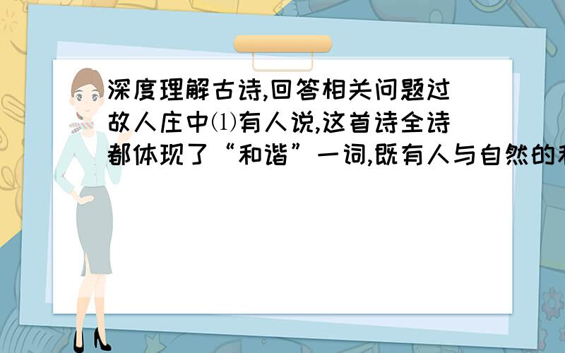 深度理解古诗,回答相关问题过故人庄中⑴有人说,这首诗全诗都体现了“和谐”一词,既有人与自然的和谐,又有“人与人的和谐”.结合相关诗句,说说你对“人与人的和谐”的理解.次北固山下