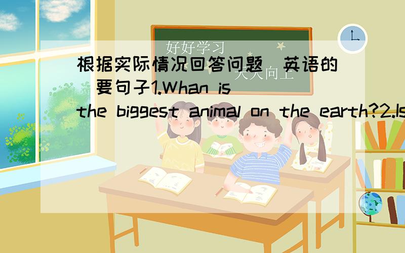根据实际情况回答问题（英语的)要句子1.Whan is the biggest animal on the earth?2.Is an elephant much smaller than a biue whale?3.Whan'syour favourite event?4.Which fish can swim faster than most boats?5.How can people move as fast as a