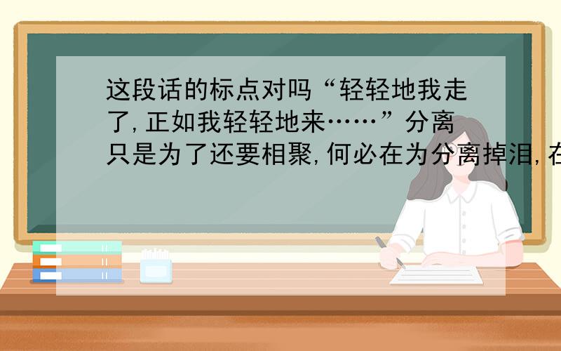 这段话的标点对吗“轻轻地我走了,正如我轻轻地来……”分离只是为了还要相聚,何必在为分离掉泪,在风中端起一杯酒干杯,窖藏昨天记忆,开启明天的梦想.