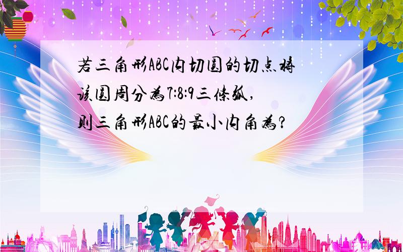 若三角形ABC内切圆的切点将该圆周分为7:8:9三条弧,则三角形ABC的最小内角为?