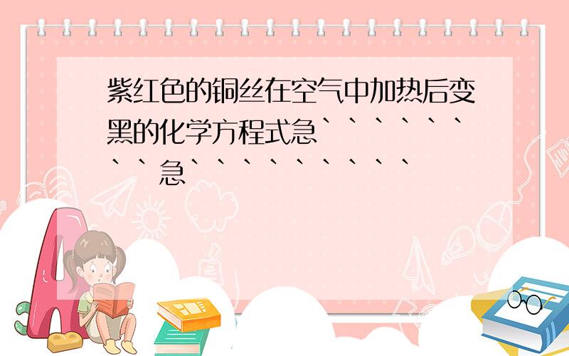 紫红色的铜丝在空气中加热后变黑的化学方程式急````````急`````````