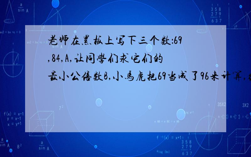 老师在黑板上写下三个数：69,84,A,让同学们求它们的最小公倍数B,小马虎把69当成了96来计算,结果竟于正确答案一致.求A最小是多少?