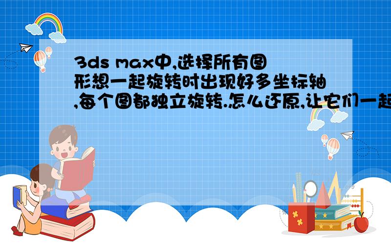 3ds max中,选择所有图形想一起旋转时出现好多坐标轴,每个图都独立旋转.怎么还原,让它们一起旋转?