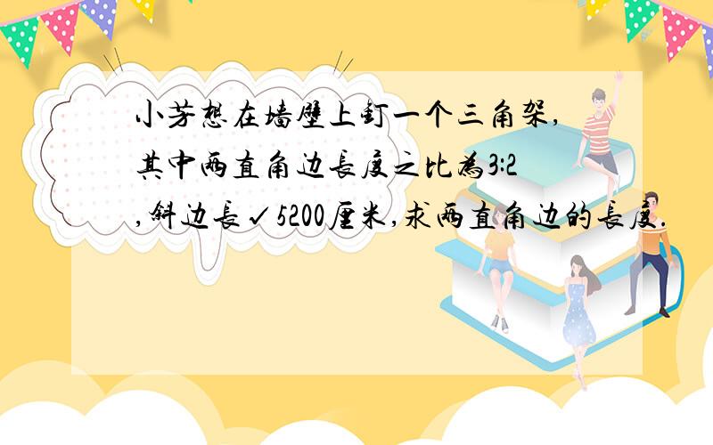 小芳想在墙壁上钉一个三角架,其中两直角边长度之比为3:2,斜边长√5200厘米,求两直角边的长度.