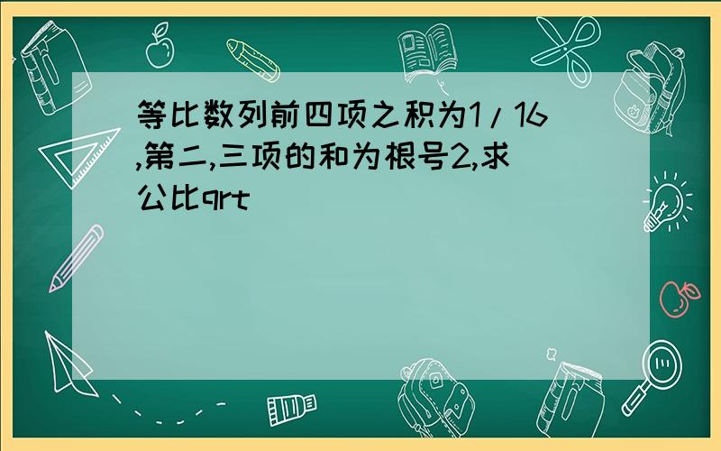 等比数列前四项之积为1/16,第二,三项的和为根号2,求公比qrt