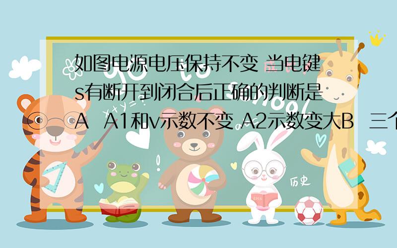 如图电源电压保持不变 当电键s有断开到闭合后正确的判断是A  A1和v示数不变 A2示数变大B  三个电表示数都变大C   V和A1的比值变大D   A1和A2的示数差变大   这道题该怎么做求高手回答详细  谢