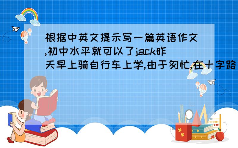 根据中英文提示写一篇英语作文,初中水平就可以了jack昨天早上骑自行车上学,由于匆忙,在十字路口被一辆小汽车撞了,右腿受伤,被送往医院……所需词汇：get up late ,hurry to school ,hit ,break in hi