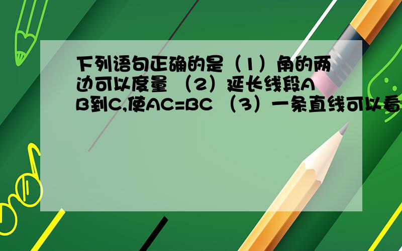 下列语句正确的是（1）角的两边可以度量 （2）延长线段AB到C,使AC=BC （3）一条直线可以看成一个平角（4）反向延长射线AB 哪个对 第二题下面书写正确的是A直线AB、BC相交于点m B直线ab\de相