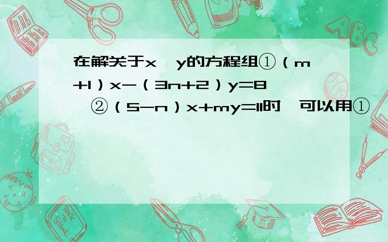 在解关于x,y的方程组①（m+1）x-（3n+2）y=8,②（5-n）x+my=11时,可以用①*2+②,消去未知数x；也可以用①+②*5消去未知数y,求m、n的值.