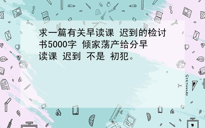 求一篇有关早读课 迟到的检讨书5000字 倾家荡产给分早读课 迟到 不是 初犯。