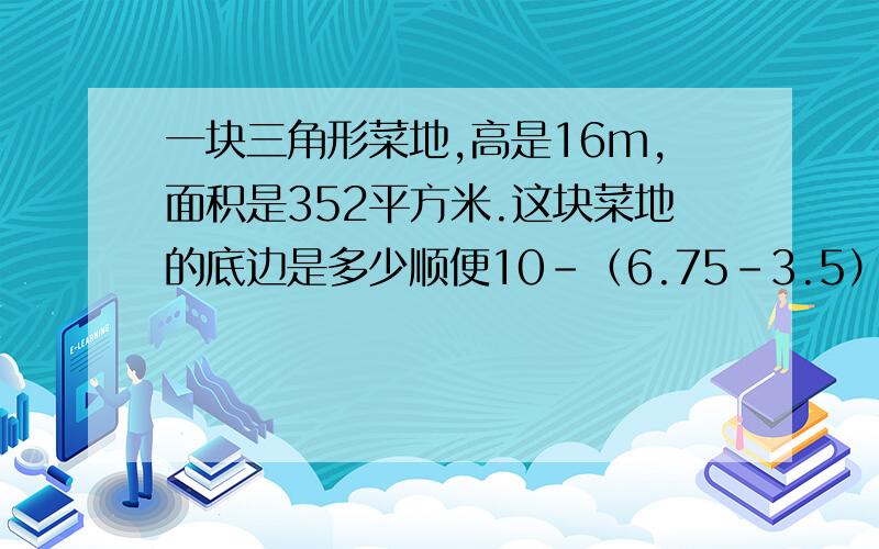 一块三角形菜地,高是16m,面积是352平方米.这块菜地的底边是多少顺便10-（6.75-3.5）除以13的简便运算，求